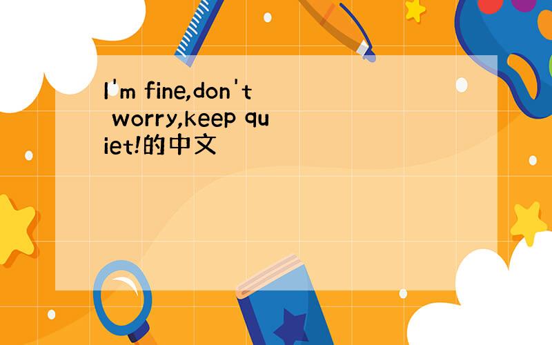 I'm fine,don't worry,keep quiet!的中文