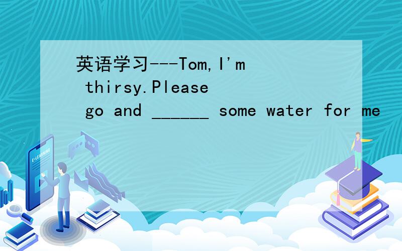 英语学习---Tom,I'm thirsy.Please go and ______ some water for me