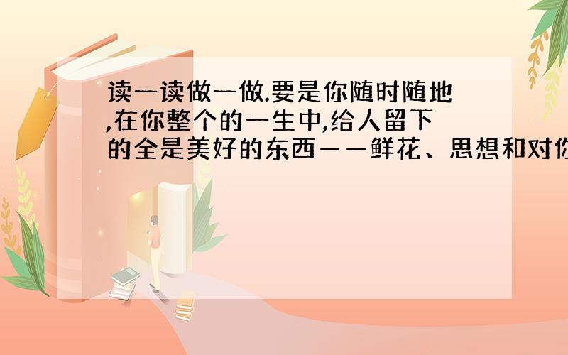 读一读做一做.要是你随时随地,在你整个的一生中,给人留下的全是美好的东西——鲜花、思想和对你的亲切回忆,那么你的生活就会