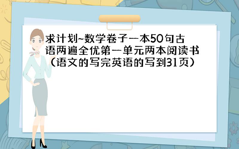 求计划~数学卷子一本50句古语两遍全优第一单元两本阅读书（语文的写完英语的写到31页）