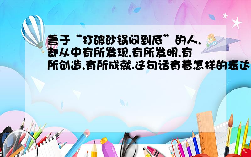 善于“打破砂锅问到底”的人,却从中有所发现,有所发明,有所创造,有所成就.这句话有着怎样的表达效果?