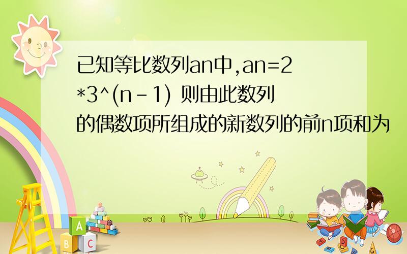 已知等比数列an中,an=2*3^(n-1) 则由此数列的偶数项所组成的新数列的前n项和为