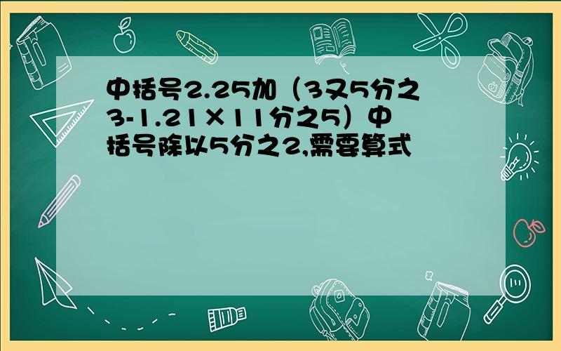 中括号2.25加（3又5分之3-1.21×11分之5）中括号除以5分之2,需要算式