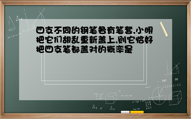 四支不同的钢笔各有笔套,小明把它们胡乱重新盖上,则它恰好把四支笔都盖对的概率是