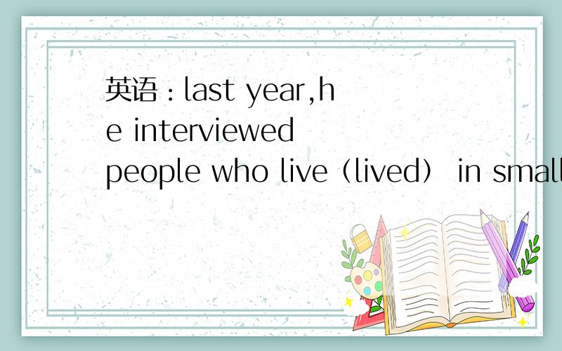 英语：last year,he interviewed people who live（lived） in small