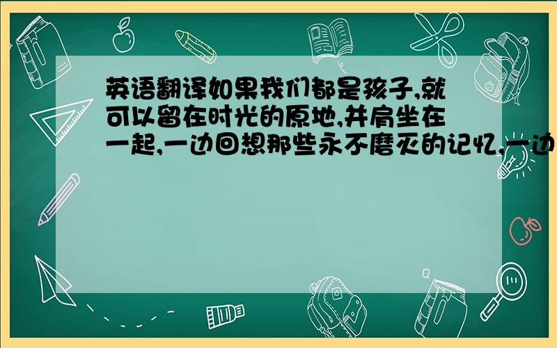 英语翻译如果我们都是孩子,就可以留在时光的原地,并肩坐在一起,一边回想那些永不磨灭的记忆,一边慢慢老去.请务必翻译地道,