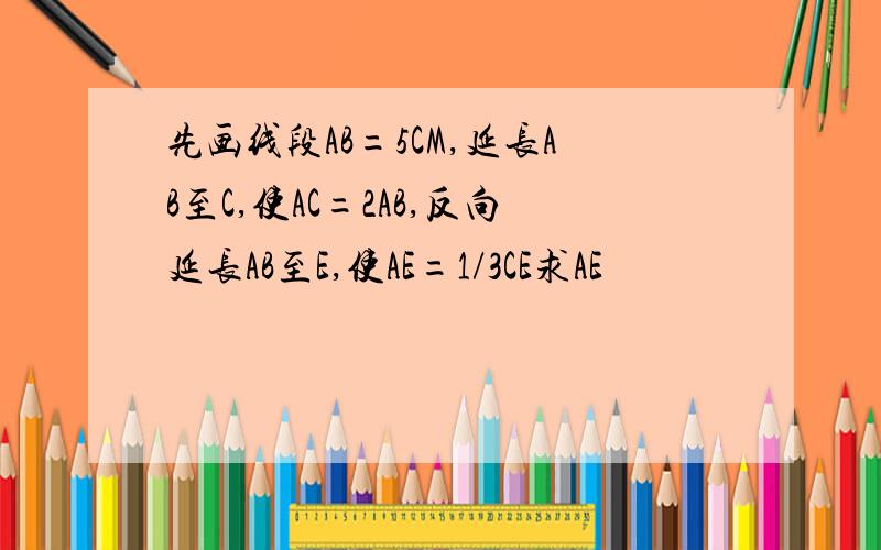 先画线段AB=5CM,延长AB至C,使AC=2AB,反向延长AB至E,使AE=1/3CE求AE