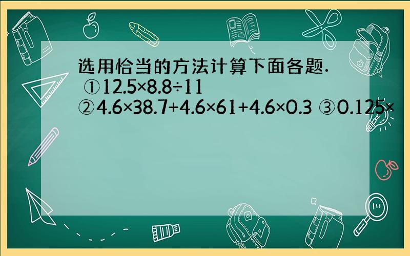 选用恰当的方法计算下面各题． ①12.5×8.8÷11 ②4.6×38.7+4.6×61+4.6×0.3 ③0.125×