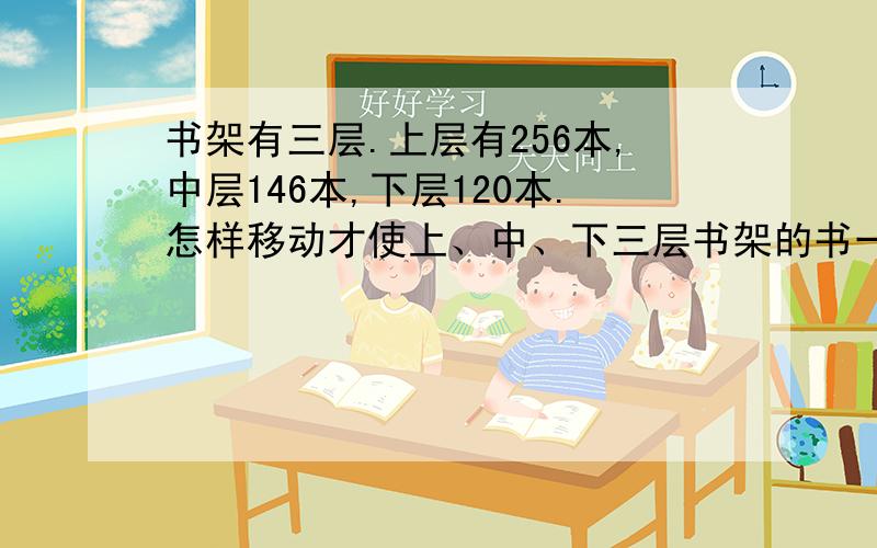 书架有三层.上层有256本,中层146本,下层120本.怎样移动才使上、中、下三层书架的书一样多?