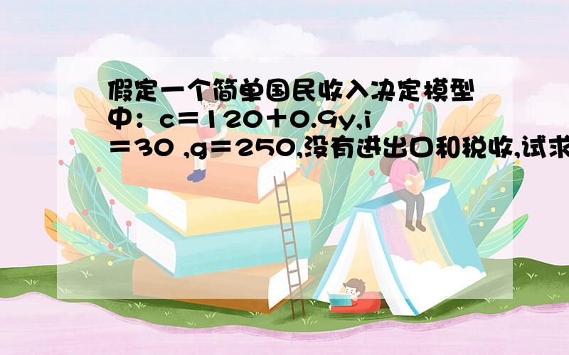 假定一个简单国民收入决定模型中：c＝120＋0.9y,i＝30 ,g＝250,没有进出口和税收,试求：（1）储蓄函数