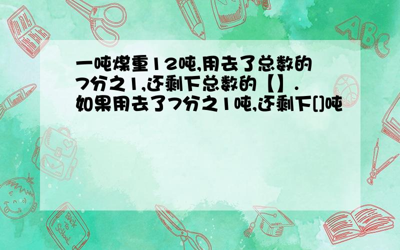 一吨煤重12吨,用去了总数的7分之1,还剩下总数的【】.如果用去了7分之1吨,还剩下[]吨