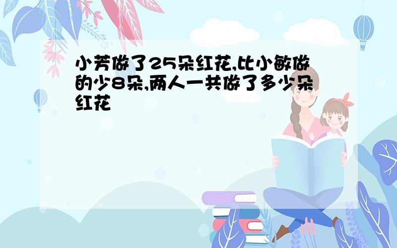 小芳做了25朵红花,比小敏做的少8朵,两人一共做了多少朵红花