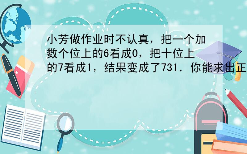 小芳做作业时不认真，把一个加数个位上的6看成0，把十位上的7看成1，结果变成了731．你能求出正确的答案吗？