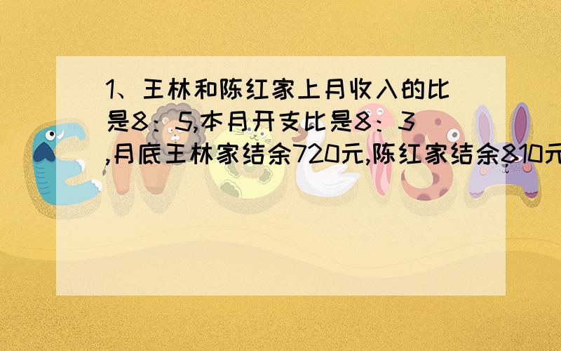 1、王林和陈红家上月收入的比是8：5,本月开支比是8：3,月底王林家结余720元,陈红家结余810元,上月两家收入各是多