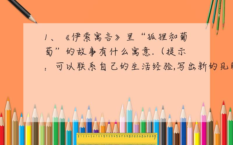 1、《伊索寓言》里“狐狸和葡萄”的故事有什么寓意.（提示：可以联系自己的生活经验,写出新的见解）