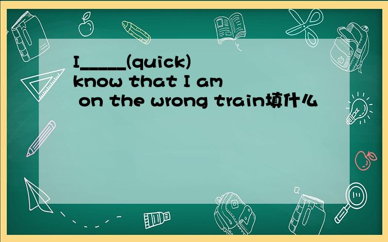 I_____(quick) know that I am on the wrong train填什么