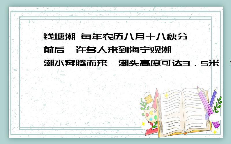 钱塘潮 每年农历八月十八秋分前后,许多人来到海宁观潮……潮水奔腾而来,潮头高度可达3．5米,潮差可达9米.潮汐是一种自然