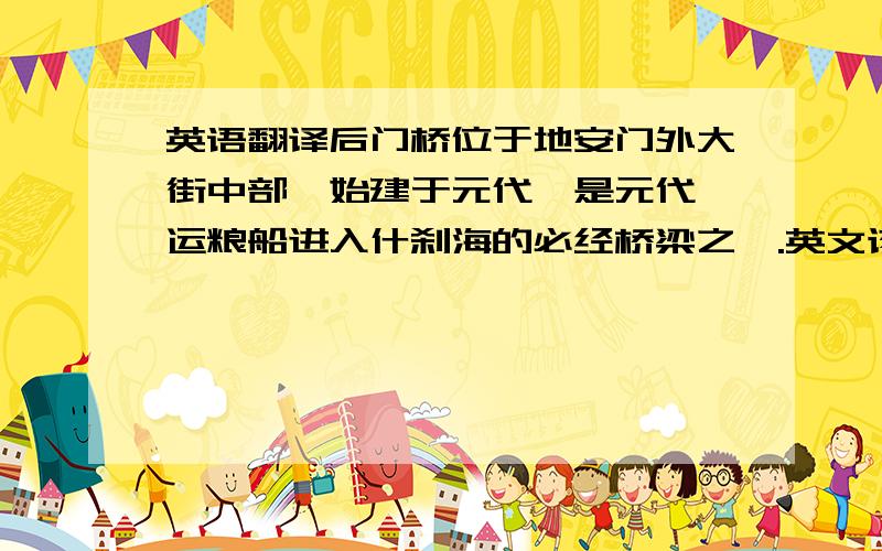 英语翻译后门桥位于地安门外大街中部,始建于元代,是元代漕运粮船进入什刹海的必经桥梁之一.英文该怎么说呢?3Q