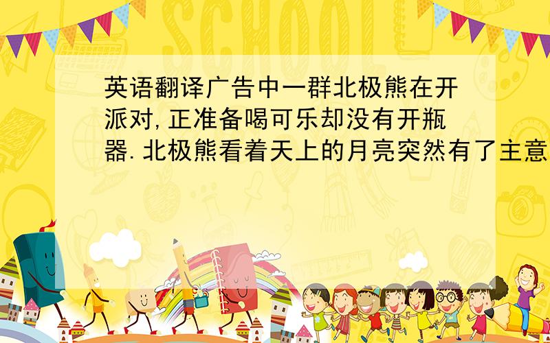 英语翻译广告中一群北极熊在开派对,正准备喝可乐却没有开瓶器.北极熊看着天上的月亮突然有了主意,大熊驮着小熊靠近月亮,在上