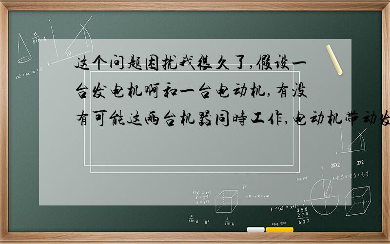 这个问题困扰我很久了,假设一台发电机啊和一台电动机,有没有可能这两台机器同时工作,电动机带动发电机