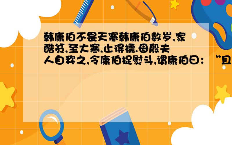 韩康伯不畏天寒韩康伯数岁,家酷贫,至大寒,止得襦.母殷夫人自称之,令康伯捉熨斗,谓康伯曰：“且著襦,寻作复裈.”儿云：“