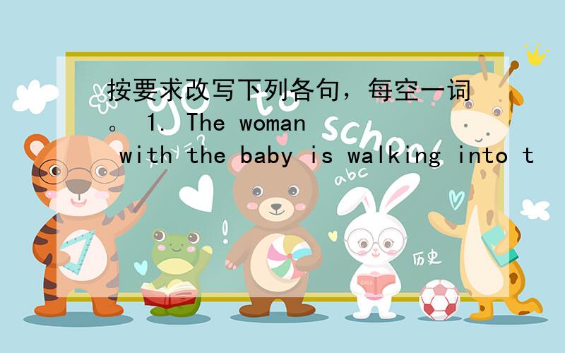 按要求改写下列各句，每空一词。 1. The woman with the baby is walking into t