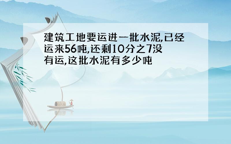 建筑工地要运进一批水泥,已经运来56吨,还剩10分之7没有运,这批水泥有多少吨