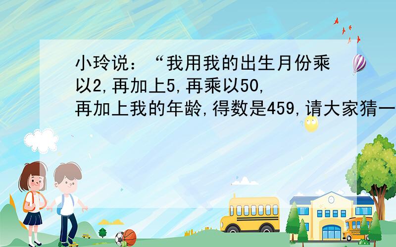 小玲说：“我用我的出生月份乘以2,再加上5,再乘以50,再加上我的年龄,得数是459,请大家猜一猜我几岁,是几月份生的?