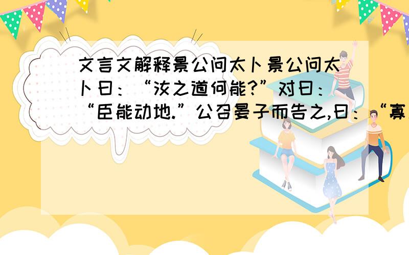 文言文解释景公问太卜景公问太卜曰：“汝之道何能?”对曰：“臣能动地.”公召晏子而告之,曰：“寡人问太卜曰：‘汝之道何能?