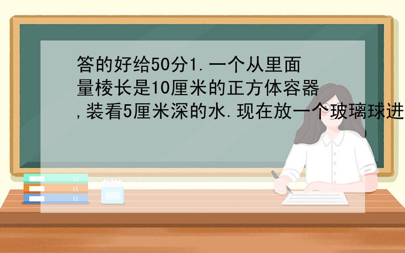 答的好给50分1.一个从里面量棱长是10厘米的正方体容器,装看5厘米深的水.现在放一个玻璃球进去,玻璃球,这时量得水深是