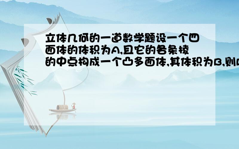 立体几何的一道数学题设一个四面体的体积为A,且它的各条棱的中点构成一个凸多面体,其体积为B,则B\A的值是