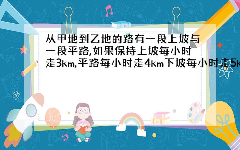 从甲地到乙地的路有一段上坡与一段平路,如果保持上坡每小时走3km,平路每小时走4km下坡每小时走5km,那么从甲地到乙地