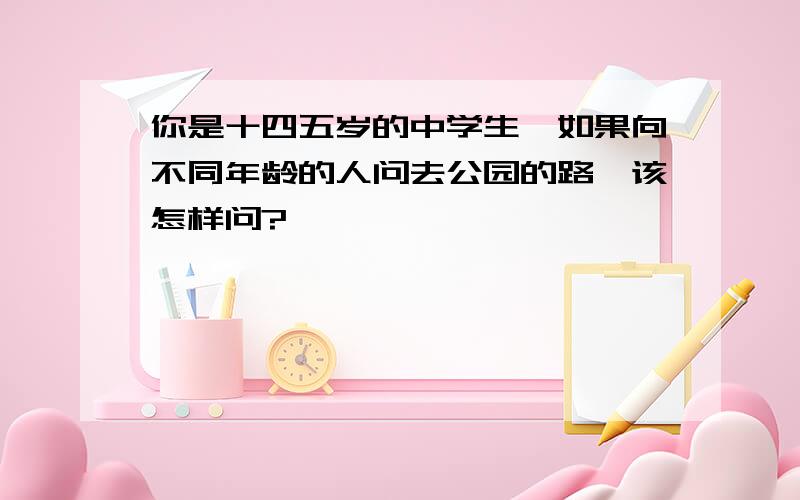 你是十四五岁的中学生,如果向不同年龄的人问去公园的路,该怎样问?