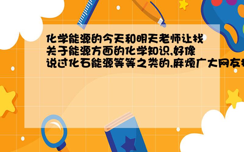 化学能源的今天和明天老师让找关于能源方面的化学知识,好像说过化石能源等等之类的,麻烦广大网友找一找关于这方面的知识、材料