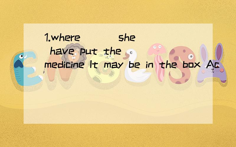 1.where ___she have put the medicine It may be in the box Ac