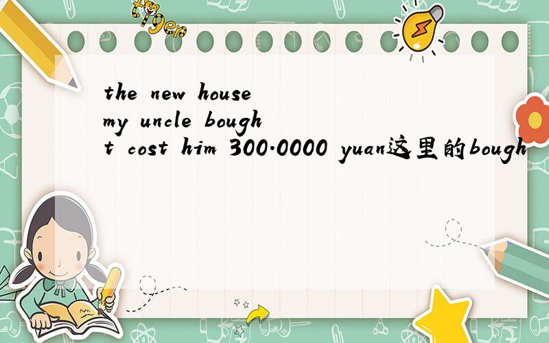 the new house my uncle bought cost him 300.0000 yuan这里的bough