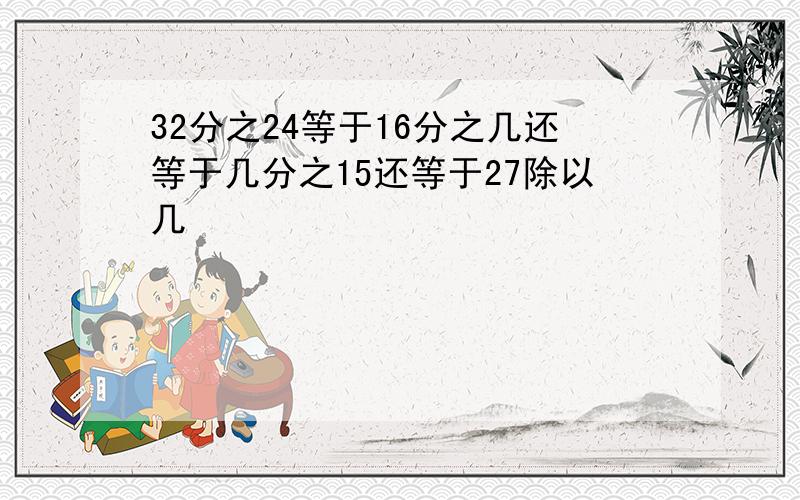 32分之24等于16分之几还等于几分之15还等于27除以几