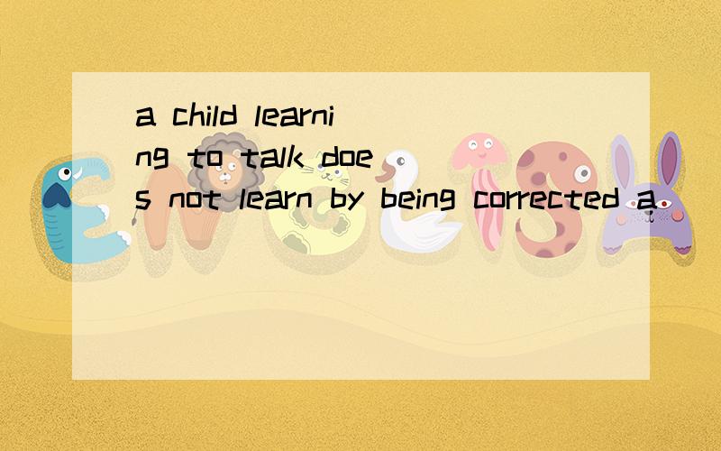 a child learning to talk does not learn by being corrected a