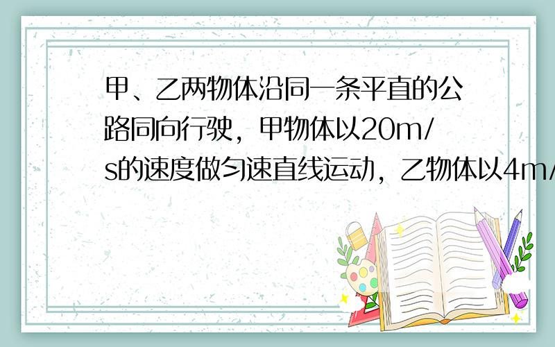 甲、乙两物体沿同一条平直的公路同向行驶，甲物体以20m/s的速度做匀速直线运动，乙物体以4m/s的速度做匀速直线运动，从