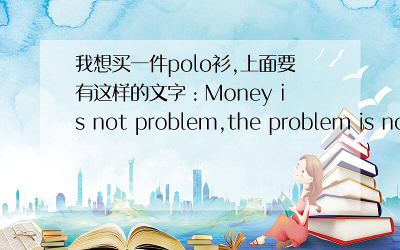 我想买一件polo衫,上面要有这样的文字：Money is not problem,the problem is no