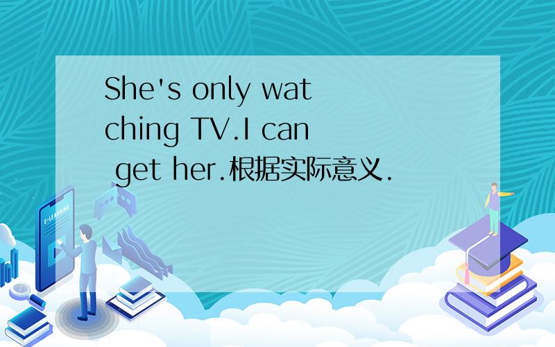 She's only watching TV.I can get her.根据实际意义.