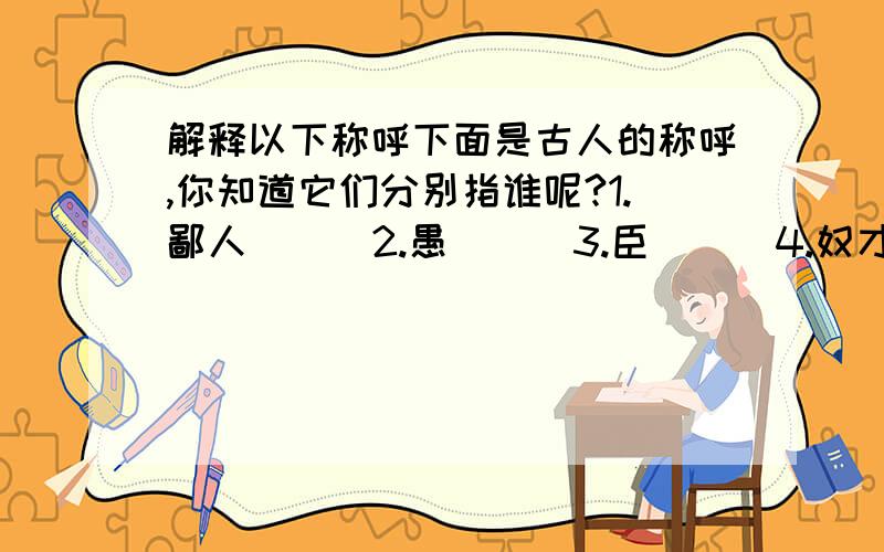 解释以下称呼下面是古人的称呼,你知道它们分别指谁呢?1.鄙人( ) 2.愚( ) 3.臣( ) 4.奴才( )5.狐(