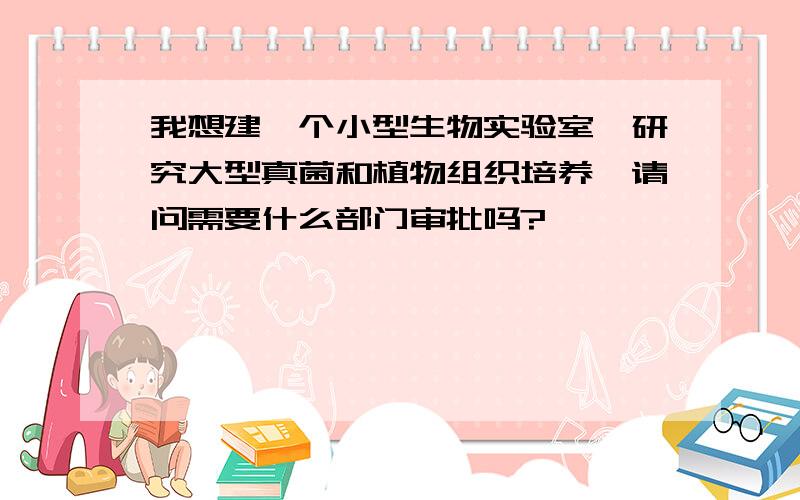 我想建一个小型生物实验室,研究大型真菌和植物组织培养,请问需要什么部门审批吗?