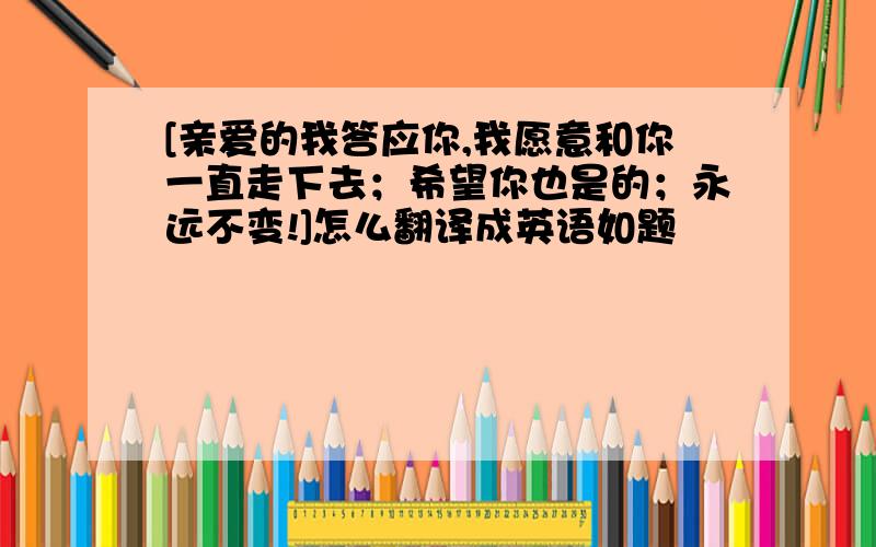 [亲爱的我答应你,我愿意和你一直走下去；希望你也是的；永远不变!]怎么翻译成英语如题