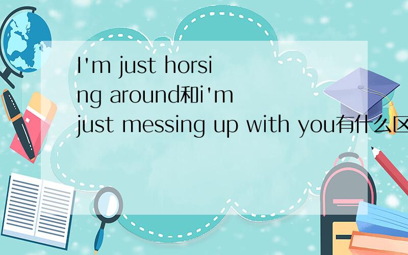 I'm just horsing around和i'm just messing up with you有什么区别?