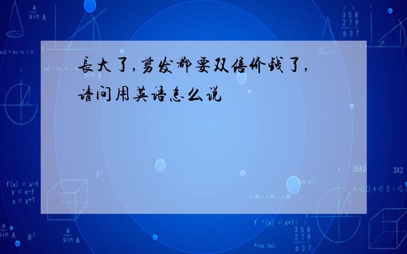 长大了,剪发都要双倍价钱了,请问用英语怎么说