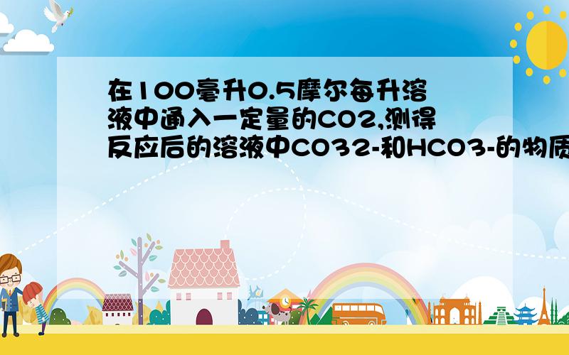 在100毫升0.5摩尔每升溶液中通入一定量的CO2,测得反应后的溶液中CO32-和HCO3-的物质的量浓度之比为1：3,