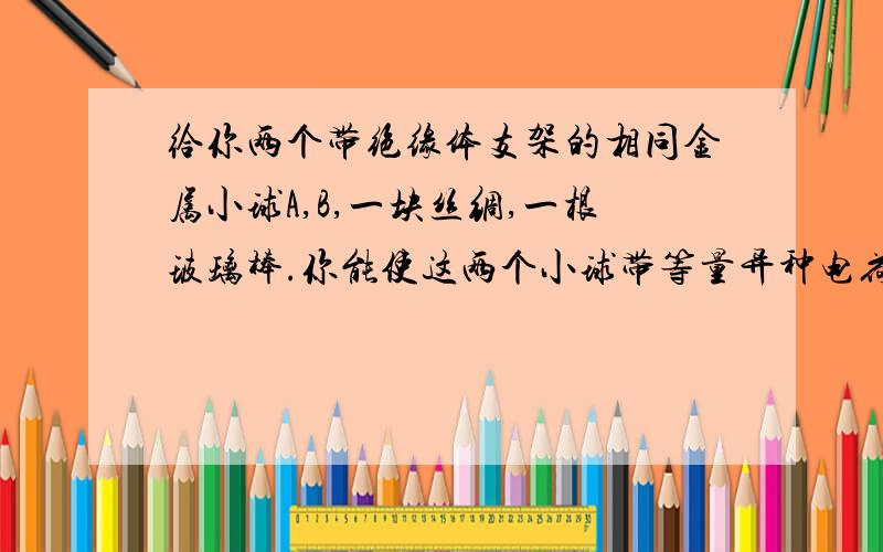 给你两个带绝缘体支架的相同金属小球A,B,一块丝绸,一根玻璃棒.你能使这两个小球带等量异种电荷吗?