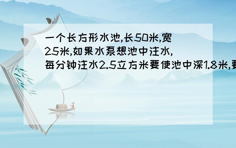 一个长方形水池,长50米,宽25米,如果水泵想池中注水,每分钟注水2.5立方米要使池中深1.8米,要注水多少小时