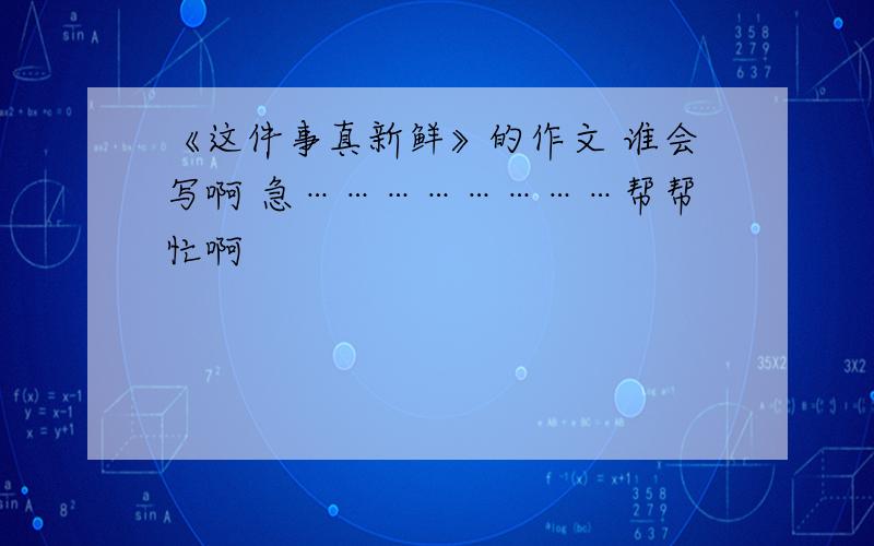 《这件事真新鲜》的作文 谁会写啊 急……………………帮帮忙啊